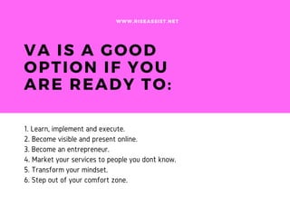 VA IS A GOOD
OPTION IF YOU
ARE READY TO:
1. Learn, implement and execute.
2. Become visible and present online.
3. Become an entrepreneur.
4. Market your services to people you don``t know.
5. Transform your mindset.
6. Step out of your comfort zone.
WWW.RISEASSIST.NET
 
