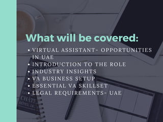 What will be covered:
VIRTUAL ASSISTANT- OPPORTUNITIES
IN UAE
INTRODUCTION TO THE ROLE
INDUSTRY INSIGHTS
VA BUSINESS SETUP
ESSENTIAL VA SKILLSET
LEGAL REQUIREMENTS- UAE
 