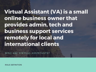 Virtual Assistant (VA) is a small
online business owner that
provides admin, tech and
business support services
remotely for local and
international clients
WHO ARE VIRTUAL ASSISTANTS?
ROLE DEFINITION
 