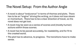 The Novel Setup: From the Author Angle
• A novel is about “endurance” in terms of themes and plots. There
has to be an “engine” driving the writing, so it does not lose steam
or momentum. There has to be a clear direction of travel, so the
novel does not get lost.
• A novel may be seen as a series of scenes and (mostly human)
actions within those scenes.
• A novel has to be paced accurately, for readability, and for fit to
the created world.
• The plot has to advance, to progress. The transitions have to make
sense.
11
 
