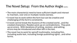 The Novel Setup: From the Author Angle (cont.)
• The main character(s) need to have sufficient depth and interest
to maintain, over one or multiple novels (series).
• A novel has to work within the form but can be creative and
challenging of the form’s constraints.
• A novel cannot break the illusions of the created world…and the
created characters. Readers pick up on contradictions. They pick
up on errors. With iterations of writing, revision, and editing,
errors may be introduced and often left in the text.
• The novel has to work for spinoff multimedia, including film,
including audio text, including foreign publishing rights…and other
forms.
12
 