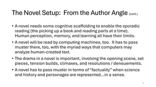 The Novel Setup: From the Author Angle (cont.)
• A novel needs some cognitive scaffolding to enable the sporadic
reading (the picking up a book and reading parts at a time).
Human perception, memory, and learning all have their limits.
• A novel will be read by computing machines, too. It has to pass
muster there, too, with the myriad ways that computers may
analyze human-created text.
• The drama in a novel is important, involving the opening scene, set
pieces, tension builds, climaxes, and resolutions / denouements.
• A novel has to pass muster in terms of “factuality” when science
and history and personages are represented…in a sense.
13
 