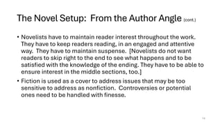 The Novel Setup: From the Author Angle (cont.)
• Novelists have to maintain reader interest throughout the work.
They have to keep readers reading, in an engaged and attentive
way. They have to maintain suspense. [Novelists do not want
readers to skip right to the end to see what happens and to be
satisfied with the knowledge of the ending. They have to be able to
ensure interest in the middle sections, too.]
• Fiction is used as a cover to address issues that may be too
sensitive to address as nonfiction. Controversies or potential
ones need to be handled with finesse.
14
 