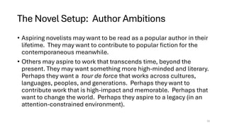 The Novel Setup: Author Ambitions
• Aspiring novelists may want to be read as a popular author in their
lifetime. They may want to contribute to popular fiction for the
contemporaneous meanwhile.
• Others may aspire to work that transcends time, beyond the
present. They may want something more high-minded and literary.
Perhaps they want a tour de force that works across cultures,
languages, peoples, and generations. Perhaps they want to
contribute work that is high-impact and memorable. Perhaps that
want to change the world. Perhaps they aspire to a legacy (in an
attention-constrained environment).
15
 