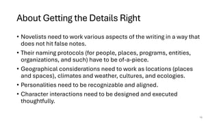 About Getting the Details Right
• Novelists need to work various aspects of the writing in a way that
does not hit false notes.
• Their naming protocols (for people, places, programs, entities,
organizations, and such) have to be of-a-piece.
• Geographical considerations need to work as locations (places
and spaces), climates and weather, cultures, and ecologies.
• Personalities need to be recognizable and aligned.
• Character interactions need to be designed and executed
thoughtfully.
16
 