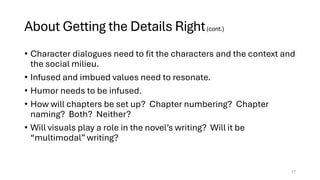 About Getting the Details Right(cont.)
• Character dialogues need to fit the characters and the context and
the social milieu.
• Infused and imbued values need to resonate.
• Humor needs to be infused.
• How will chapters be set up? Chapter numbering? Chapter
naming? Both? Neither?
• Will visuals play a role in the novel’s writing? Will it be
“multimodal” writing?
17
 