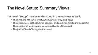 The Novel Setup: Summary Views
• A novel “setup” may be understood in the rearview as well.
• The 5Ws and 1H (who, what, when, where, why, and how)
• The characters, settings, time periods, and plotlines (plots and subplots)
• The emotional territory and emotional beats of the novel
• The jacket “blurb” bridge to the novel
18
 