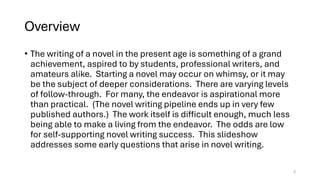 Overview
• The writing of a novel in the present age is something of a grand
achievement, aspired to by students, professional writers, and
amateurs alike. Starting a novel may occur on whimsy, or it may
be the subject of deeper considerations. There are varying levels
of follow-through. For many, the endeavor is aspirational more
than practical. (The novel writing pipeline ends up in very few
published authors.) The work itself is difficult enough, much less
being able to make a living from the endeavor. The odds are low
for self-supporting novel writing success. This slideshow
addresses some early questions that arise in novel writing.
2
 