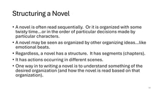 Structuring a Novel
• A novel is often read sequentially. Or it is organized with some
twisty time…or in the order of particular decisions made by
particular characters.
• A novel may be seen as organized by other organizing ideas…like
emotional beats.
• Regardless, a novel has a structure. It has segments (chapters).
• It has actions occurring in different scenes.
• One way in to writing a novel is to understand something of the
desired organization (and how the novel is read based on that
organization).
20
 