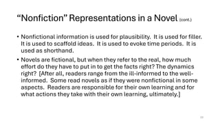 “Nonfiction”Representations in a Novel (cont.)
• Nonfictional information is used for plausibility. It is used for filler.
It is used to scaffold ideas. It is used to evoke time periods. It is
used as shorthand.
• Novels are fictional, but when they refer to the real, how much
effort do they have to put in to get the facts right? The dynamics
right? [After all, readers range from the ill-informed to the well-
informed. Some read novels as if they were nonfictional in some
aspects. Readers are responsible for their own learning and for
what actions they take with their own learning, ultimately.]
23
 