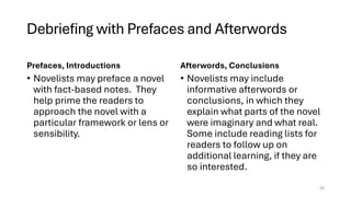 Debriefing with Prefaces and Afterwords
Prefaces, Introductions
• Novelists may preface a novel
with fact-based notes. They
help prime the readers to
approach the novel with a
particular framework or lens or
sensibility.
Afterwords, Conclusions
• Novelists may include
informative afterwords or
conclusions, in which they
explain what parts of the novel
were imaginary and what real.
Some include reading lists for
readers to follow up on
additional learning, if they are
so interested.
25
 
