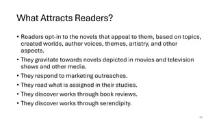 What Attracts Readers?
• Readers opt-in to the novels that appeal to them, based on topics,
created worlds, author voices, themes, artistry, and other
aspects.
• They gravitate towards novels depicted in movies and television
shows and other media.
• They respond to marketing outreaches.
• They read what is assigned in their studies.
• They discover works through book reviews.
• They discover works through serendipity.
28
 