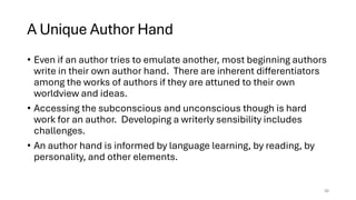 A Unique Author Hand
• Even if an author tries to emulate another, most beginning authors
write in their own author hand. There are inherent differentiators
among the works of authors if they are attuned to their own
worldview and ideas.
• Accessing the subconscious and unconscious though is hard
work for an author. Developing a writerly sensibility includes
challenges.
• An author hand is informed by language learning, by reading, by
personality, and other elements.
30
 