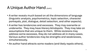 A Unique Author Hand (cont.)
• A writer reveals much based on all the dimensions of language
(linguistic analysis, psychometrics, topic selection, character
portrayals, plot, dialogue, detail selection, and other aspects).
• A writer has tendencies and excesses. They may overwrite or
underwrite. They may have literary blindspots. They may take on
assumptions that are unique to them. While revisions may
address some excesses, they do not address all in many cases.
Various author tendencies may be strengths and weaknesses,
simultaneously.
• An author hand attracts some readers (and likely repels others).
31
 
