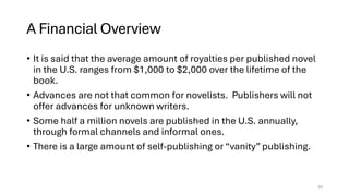 A Financial Overview
• It is said that the average amount of royalties per published novel
in the U.S. ranges from $1,000 to $2,000 over the lifetime of the
book.
• Advances are not that common for novelists. Publishers will not
offer advances for unknown writers.
• Some half a million novels are published in the U.S. annually,
through formal channels and informal ones.
• There is a large amount of self-publishing or “vanity” publishing.
33
 