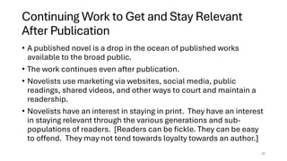 Continuing Work to Get and Stay Relevant
After Publication
• A published novel is a drop in the ocean of published works
available to the broad public.
• The work continues even after publication.
• Novelists use marketing via websites, social media, public
readings, shared videos, and other ways to court and maintain a
readership.
• Novelists have an interest in staying in print. They have an interest
in staying relevant through the various generations and sub-
populations of readers. [Readers can be fickle. They can be easy
to offend. They may not tend towards loyalty towards an author.]
35
 