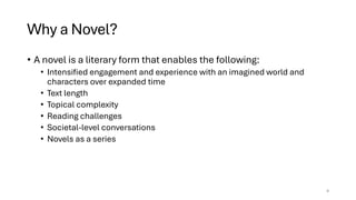 Why a Novel?
• A novel is a literary form that enables the following:
• Intensified engagement and experience with an imagined world and
characters over expanded time
• Text length
• Topical complexity
• Reading challenges
• Societal-level conversations
• Novels as a series
4
 