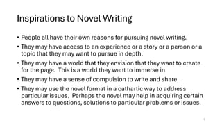 Inspirations to Novel Writing
• People all have their own reasons for pursuing novel writing.
• They may have access to an experience or a story or a person or a
topic that they may want to pursue in depth.
• They may have a world that they envision that they want to create
for the page. This is a world they want to immerse in.
• They may have a sense of compulsion to write and share.
• They may use the novel format in a cathartic way to address
particular issues. Perhaps the novel may help in acquiring certain
answers to questions, solutions to particular problems or issues.
5
 