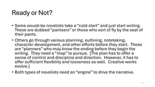 Ready or Not?
• Some would-be novelists take a “cold start” and just start writing.
These are dubbed “pantsers” or those who sort of fly by the seat of
their pants.
• Others go through various planning, outlining, notetaking,
character development, and other efforts before they start. These
are “planners” who may know the ending before they begin the
writing. They need a “map” to pursue. [The plan has to offer a
sense of control and discipline and direction. However, it has to
offer sufficient flexibility and looseness as well. Creative works
evolve.]
• Both types of novelists need an “engine” to drive the narrative.
6
 
