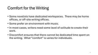 Comfort for the Writing
• Some novelists have dedicated workspaces. There may be home
offices, or off-site writing offices.
• Some prefer an environment with music.
• In most cases, writers need some level of solitude to create their
work.
• Discomfort ensures that there cannot be dedicated time spent on
the writing. What “comfort” is varies for individuals.
8
 