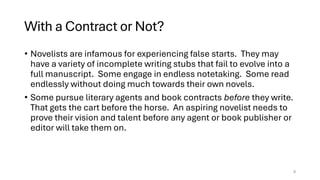With a Contract or Not?
• Novelists are infamous for experiencing false starts. They may
have a variety of incomplete writing stubs that fail to evolve into a
full manuscript. Some engage in endless notetaking. Some read
endlessly without doing much towards their own novels.
• Some pursue literary agents and book contracts before they write.
That gets the cart before the horse. An aspiring novelist needs to
prove their vision and talent before any agent or book publisher or
editor will take them on.
9
 