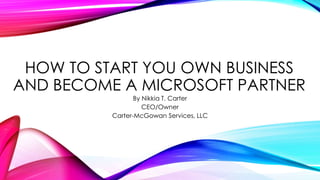 HOW TO START YOU OWN BUSINESS
AND BECOME A MICROSOFT PARTNER
By Nikkia T. Carter
CEO/Owner
Carter-McGowan Services, LLC
 