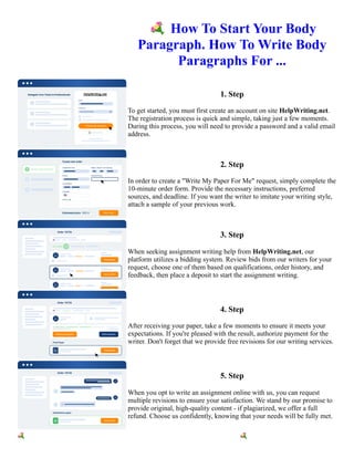 💐How To Start Your Body
Paragraph. How To Write Body
Paragraphs For ...
1. Step
To get started, you must first create an account on site HelpWriting.net.
The registration process is quick and simple, taking just a few moments.
During this process, you will need to provide a password and a valid email
address.
2. Step
In order to create a "Write My Paper For Me" request, simply complete the
10-minute order form. Provide the necessary instructions, preferred
sources, and deadline. If you want the writer to imitate your writing style,
attach a sample of your previous work.
3. Step
When seeking assignment writing help from HelpWriting.net, our
platform utilizes a bidding system. Review bids from our writers for your
request, choose one of them based on qualifications, order history, and
feedback, then place a deposit to start the assignment writing.
4. Step
After receiving your paper, take a few moments to ensure it meets your
expectations. If you're pleased with the result, authorize payment for the
writer. Don't forget that we provide free revisions for our writing services.
5. Step
When you opt to write an assignment online with us, you can request
multiple revisions to ensure your satisfaction. We stand by our promise to
provide original, high-quality content - if plagiarized, we offer a full
refund. Choose us confidently, knowing that your needs will be fully met.
💐How To Start Your Body Paragraph. How To Write Body Paragraphs For ... 💐How To Start Your Body
Paragraph. How To Write Body Paragraphs For ...
 