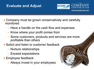 11
Evaluate and Adjust
Company must be grown conservatively and carefully
monitored
– Have a handle on the cash flow and expenses
– Know where your profit comes from
– Some customers, products and services are more
profitable than others
Solicit and listen to customer feedback
– Nurture relationships
– Exceed expectations
Employee feedback
– Always invest in your employees
 