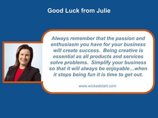 Good Luck from Julie
Always remember that the passion and
enthusiasm you have for your business
will create success. Being creative is
essential as all products and services
solve problems. Simplify your business
so that it will always be enjoyable…when
it stops being fun it is time to get out.
www.wickedstart.com
 