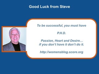 Good Luck from Steve
To be successful, you must have
P.H.D.
Passion, Heart and Desire…
if you don’t have it don’t do it.
http://womensblog.score.org
 
