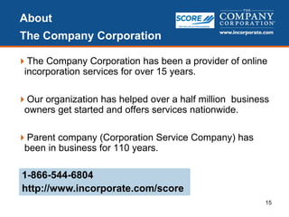 About
The Company Corporation
The Company Corporation has been a provider of online
incorporation services for over 15 years.
Our organization has helped over a half million business
owners get started and offers services nationwide.
Parent company (Corporation Service Company) has
been in business for 110 years.
15
1-866-544-6804
http://www.incorporate.com/score
 