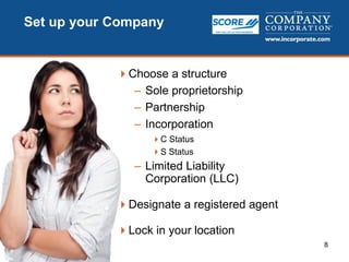 8
Set up your Company
Choose a structure
– Sole proprietorship
– Partnership
– Incorporation
C Status
S Status
– Limited Liability
Corporation (LLC)
Designate a registered agent
Lock in your location
 