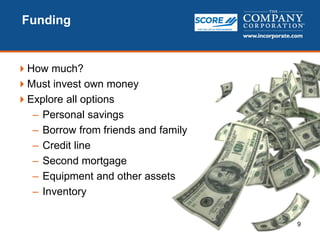 9
Funding
How much?
Must invest own money
Explore all options
– Personal savings
– Borrow from friends and family
– Credit line
– Second mortgage
– Equipment and other assets
– Inventory
 