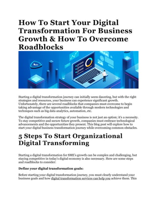How To Start Your Digital
Transformation For Business
Growth & How To Overcome
Roadblocks
Starting a digital transformation journey can initially seem daunting, but with the right
strategies and resources, your business can experience significant growth.
Unfortunately, there are several roadblocks that companies must overcome to begin
taking advantage of the opportunities available through modern technologies and
techniques such as big data analytics, automation, etc.
The digital transformation strategy of your business is not just an option; it’s a necessity.
To stay competitive and secure future growth, companies must embrace technological
advancements and the opportunities they present. This blog post will explore how to
start your digital business transformation journey while overcoming common obstacles.
5 Steps To Start Organizational
Digital Transforming
Starting a digital transformation for SME’s growth can be complex and challenging, but
staying competitive in today’s digital economy is also necessary. Here are some steps
and roadblocks to consider:
Define your digital transformation goals:
Before starting your digital transformation journey, you must clearly understand your
business goals and how digital transformation services can help you achieve them. This
 