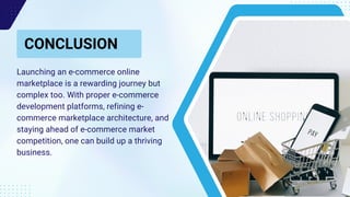 CONCLUSION
Call to Action
Launching an e-commerce online
marketplace is a rewarding journey but
complex too. With proper e-commerce
development platforms, refining e-
commerce marketplace architecture, and
staying ahead of e-commerce market
competition, one can build up a thriving
business.
 