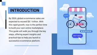 By 2026, global e-commerce sales are
expected to exceed $8.1 trillion. With
this rapid growth, now is the perfect time
to build your own online marketplace.
This guide will walk you through the key
steps, offering expert insights and
practical tips to help you launch a
successful e-commerce platform.
INTRODUCTION
 