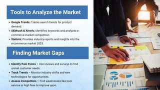 Google Trends: Tracks search trends for product
demand.
SEMrush & Ahrefs: Identifies keywords and analyzes e-
commerce market competition.
Statista: Provides industry reports and insights into the
e-commerce market 2025.
Identify Pain Points – Use reviews and surveys to find
unmet customer needs.
Track Trends – Monitor industry shifts and new
technologies for opportunities.
Assess Competitors – Find weaknesses like poor
service or high fees to improve upon.
Tools to Analyze the Market
Finding Market Gaps
 