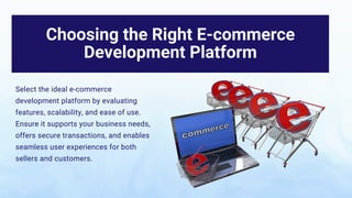 Choosing the Right E-commerce
Development Platform
Select the ideal e-commerce
development platform by evaluating
features, scalability, and ease of use.
Ensure it supports your business needs,
offers secure transactions, and enables
seamless user experiences for both
sellers and customers.
 