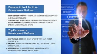 Features to Look for in an
E-commerce Platform
MULTI-VENDOR SUPPORT—THIS MEANS MULTIPLE SELLERS CAN LIST
AND MANAGE PRODUCTS.
CUSTOMIZABLE UI/UX—ENSURES A SMOOTH SHOPPING EXPERIENCE.
SECURE PAYMENT GATEWAYS—SUPPORTS VARIOUS PAYMENT
OPTIONS LIKE PAYPAL AND STRIPE.
SHOPIFY PLUS: GOOD FOR START-UPS AND VERY EASY TO GET
STARTED WITH.
MAGENTO: HIGHLY CUSTOMIZABLE AND WELL-SUITED FOR LARGER
MARKETPLACES.
WOOCOMMERCE IS GOOD FOR SMALL AND MEDIUM-SIZED
BUSINESSPERSONS HAVING A FIXED BUDGET.
Top E-commerce
Development Platforms
 