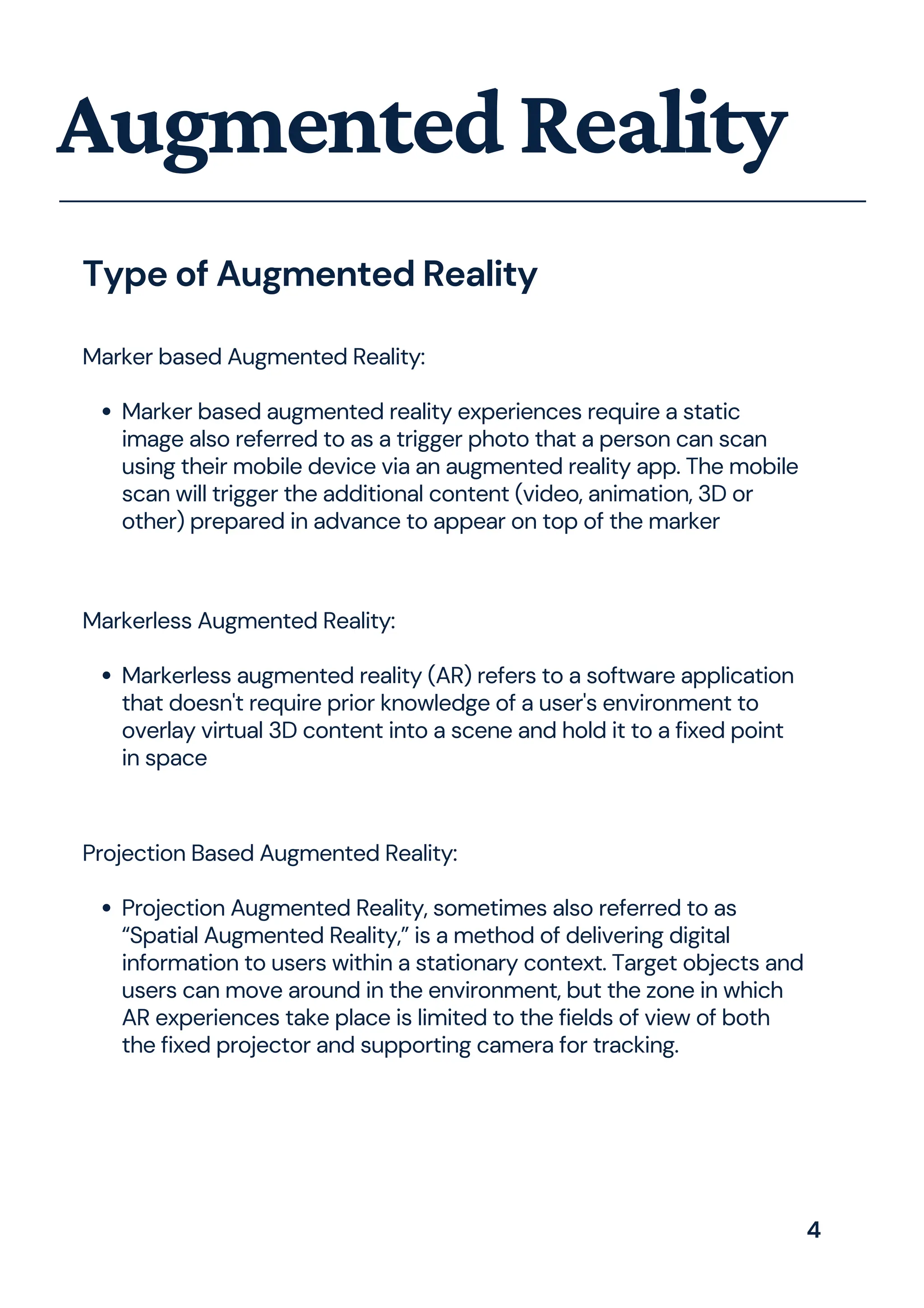 Marker based augmented reality experiences require a static
image also referred to as a trigger photo that a person can scan
using their mobile device via an augmented reality app. The mobile
scan will trigger the additional content (video, animation, 3D or
other) prepared in advance to appear on top of the marker
Marker based Augmented Reality:
AugmentedReality
Type of Augmented Reality
Markerless augmented reality (AR) refers to a software application
that doesn't require prior knowledge of a user's environment to
overlay virtual 3D content into a scene and hold it to a fixed point
in space
Markerless Augmented Reality:
Projection Augmented Reality, sometimes also referred to as
“Spatial Augmented Reality,” is a method of delivering digital
information to users within a stationary context. Target objects and
users can move around in the environment, but the zone in which
AR experiences take place is limited to the fields of view of both
the fixed projector and supporting camera for tracking.
Projection Based Augmented Reality:
4
 
