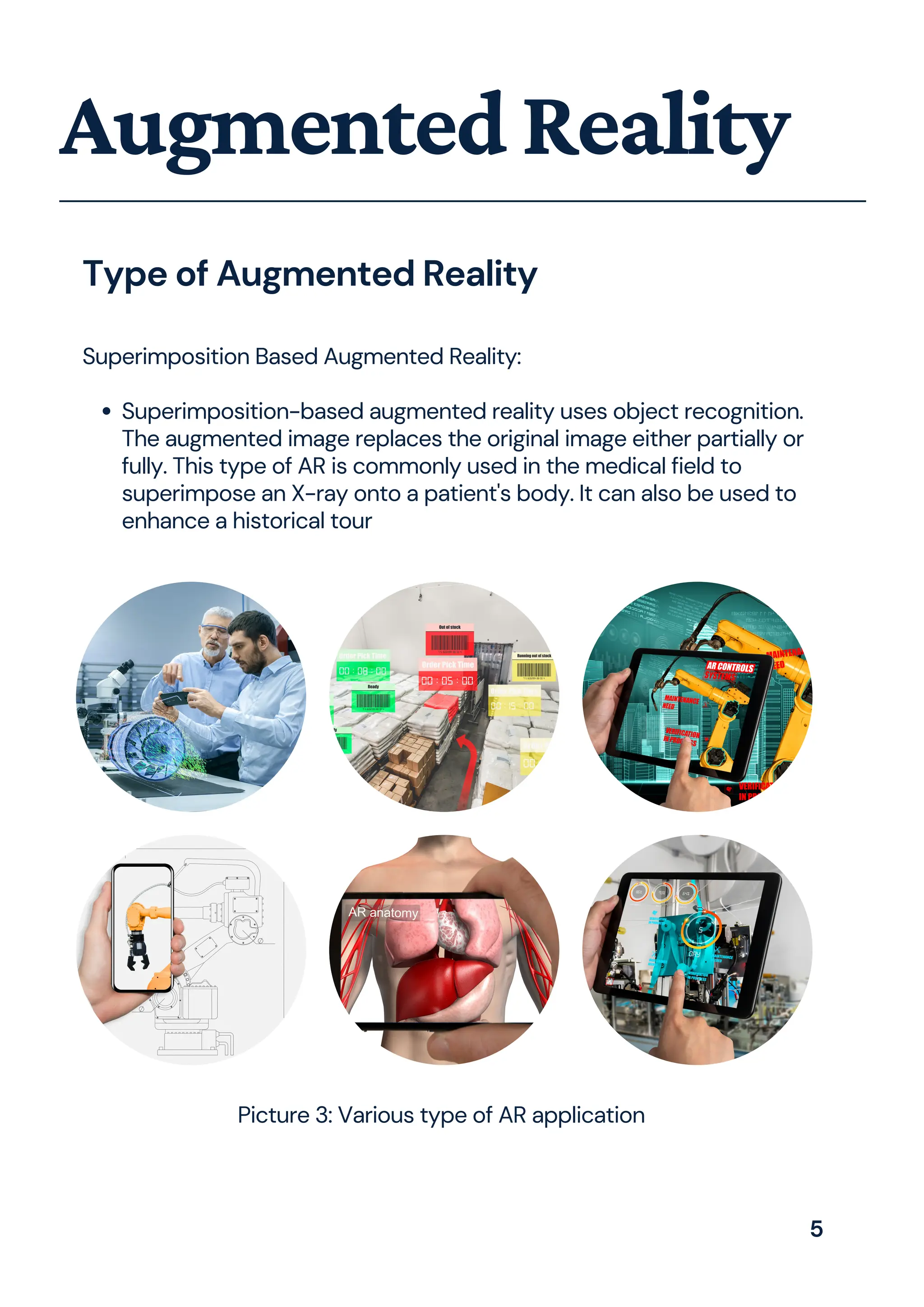 Superimposition-based augmented reality uses object recognition.
The augmented image replaces the original image either partially or
fully. This type of AR is commonly used in the medical field to
superimpose an X-ray onto a patient's body. It can also be used to
enhance a historical tour
Superimposition Based Augmented Reality:
AugmentedReality
Type of Augmented Reality
Picture 3: Various type of AR application
5
 