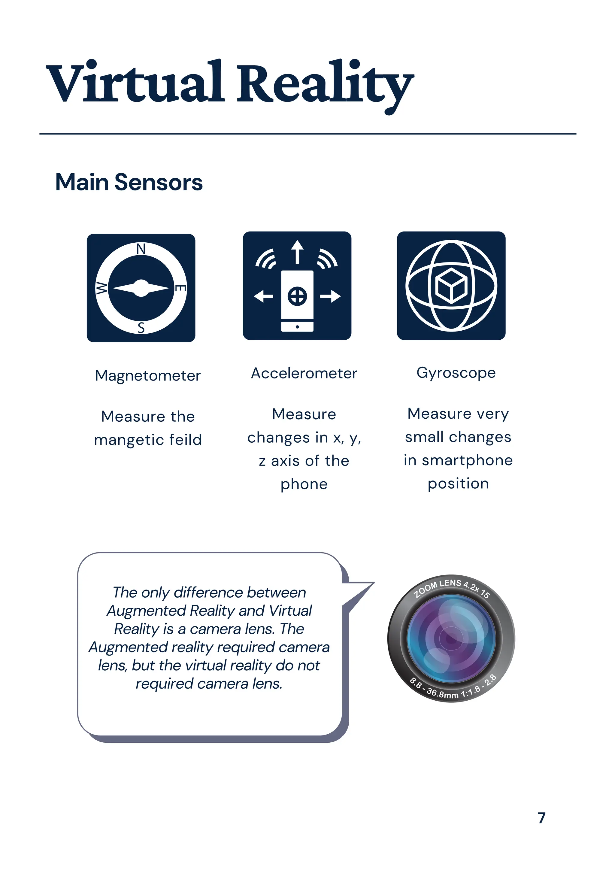 VirtualReality
Main Sensors
Magnetometer
Measure the
mangetic feild
Accelerometer
Measure
changes in x, y,
z axis of the
phone
Gyroscope
Measure very
small changes
in smartphone
position
The only difference between
Augmented Reality and Virtual
Reality is a camera lens. The
Augmented reality required camera
lens, but the virtual reality do not
required camera lens.
7
 