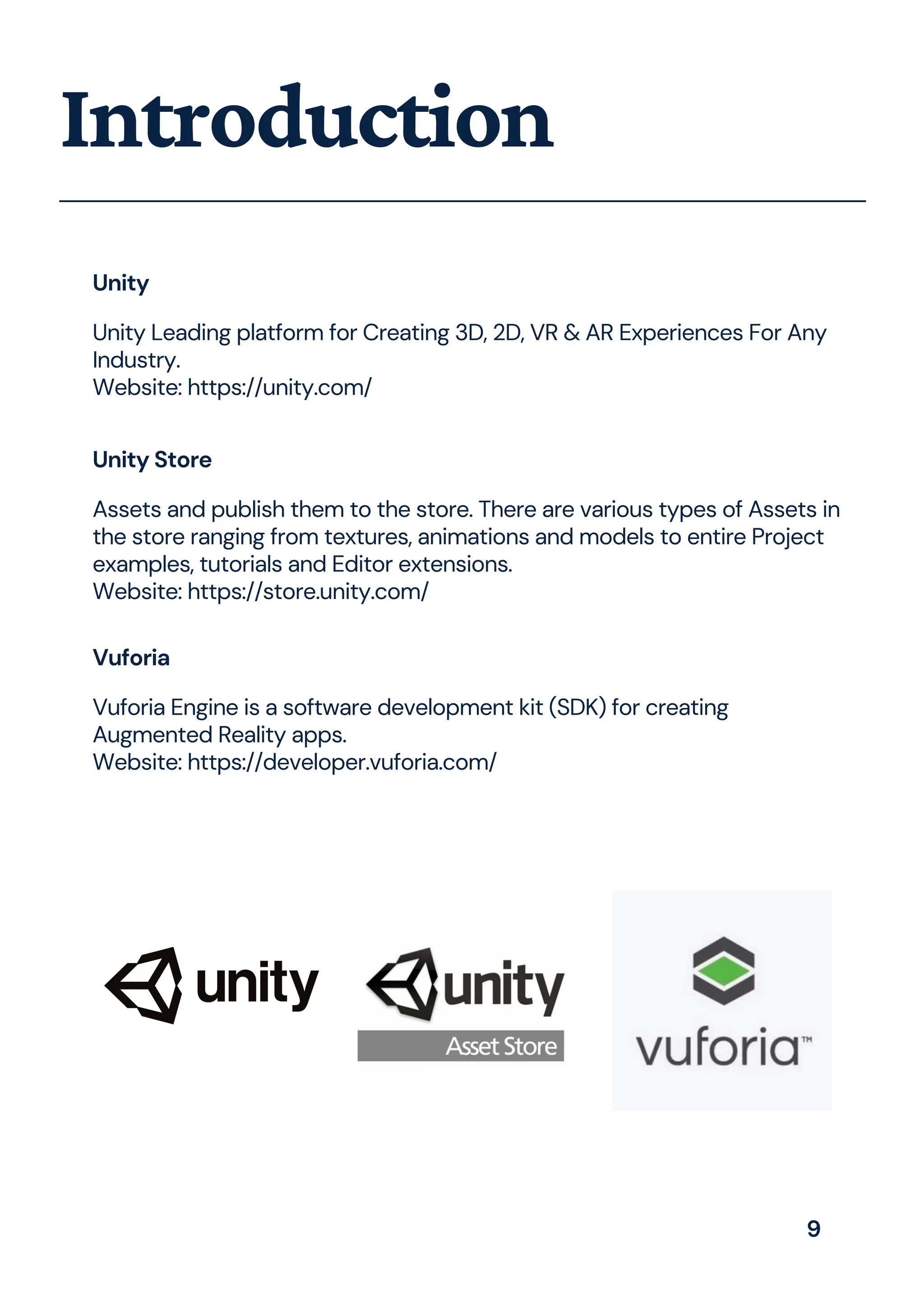 Introduction
Unity
Unity Leading platform for Creating 3D, 2D, VR & AR Experiences For Any
Industry.
Website: https://unity.com/
Unity Store
Assets and publish them to the store. There are various types of Assets in
the store ranging from textures, animations and models to entire Project
examples, tutorials and Editor extensions.
Website: https://store.unity.com/
Vuforia
Vuforia Engine is a software development kit (SDK) for creating
Augmented Reality apps.
Website: https://developer.vuforia.com/
9
 