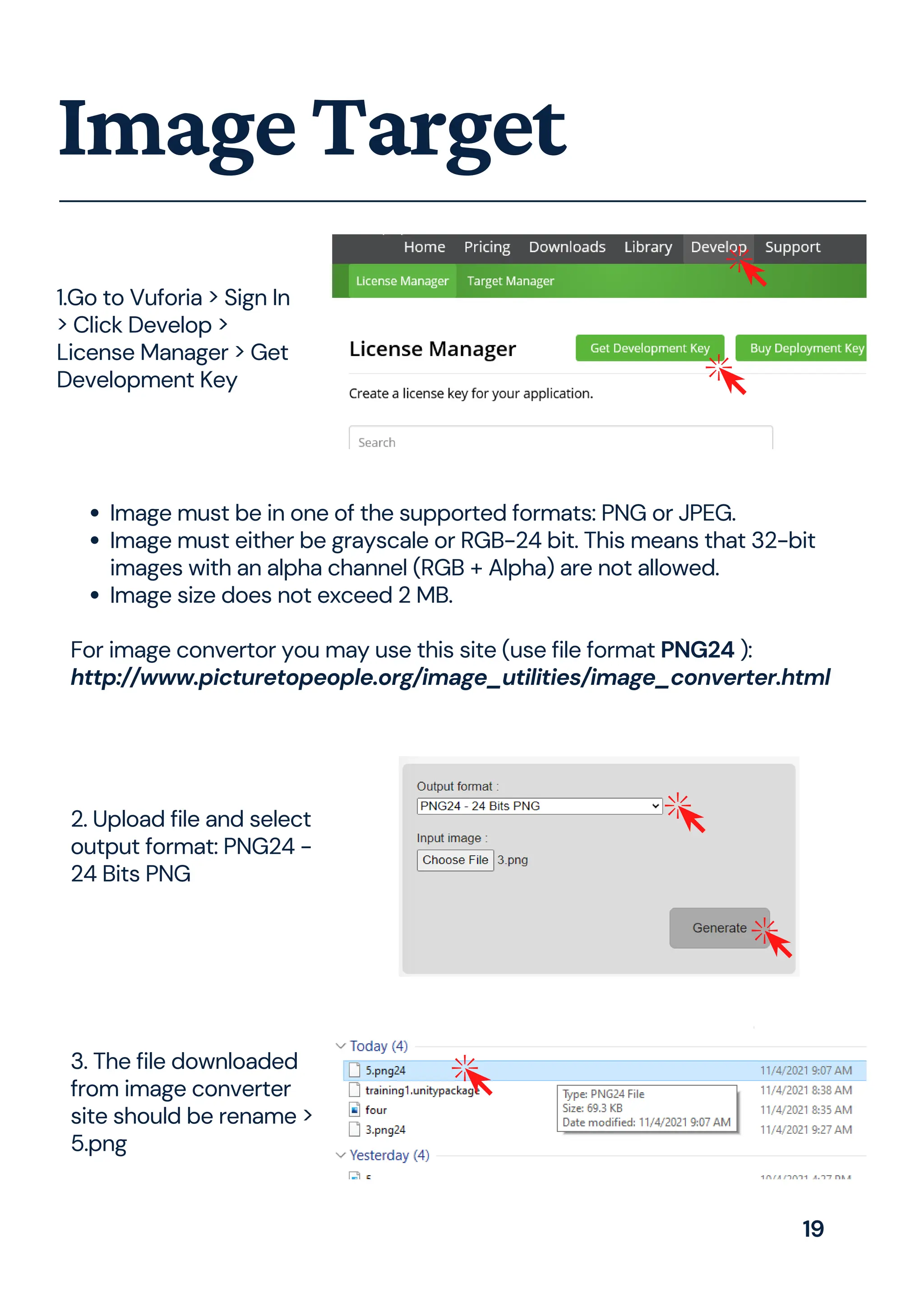 ImageTarget
Image must be in one of the supported formats: PNG or JPEG.
Image must either be grayscale or RGB-24 bit. This means that 32-bit
images with an alpha channel (RGB + Alpha) are not allowed.
Image size does not exceed 2 MB.
For image convertor you may use this site (use file format PNG24 ):
http://www.picturetopeople.org/image_utilities/image_converter.html
1.Go to Vuforia > Sign In
> Click Develop >
License Manager > Get
Development Key
3. The file downloaded
from image converter
site should be rename >
5.png
2. Upload file and select
output format: PNG24 -
24 Bits PNG
19
 