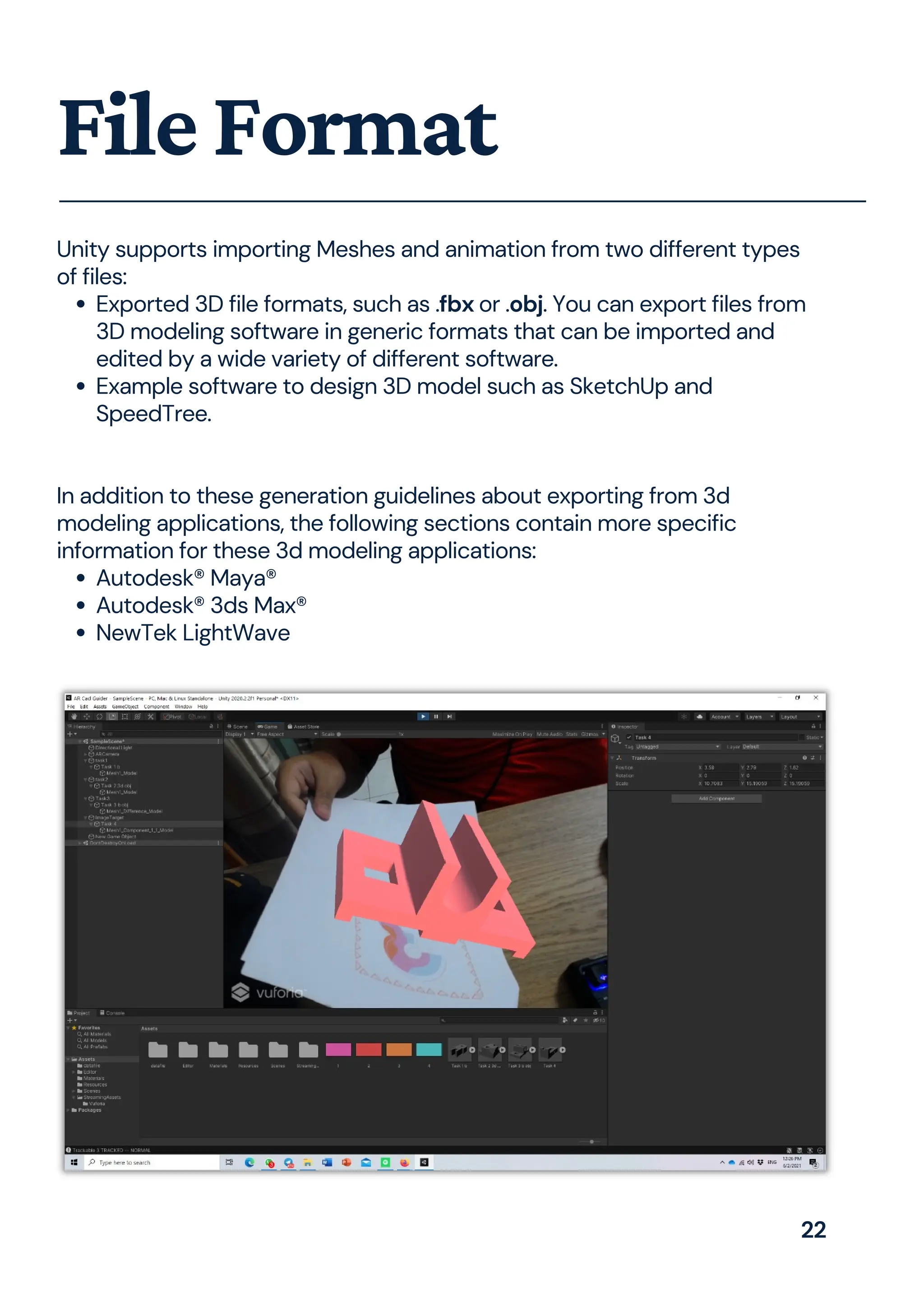 Exported 3D file formats, such as .fbx or .obj. You can export files from
3D modeling software in generic formats that can be imported and
edited by a wide variety of different software.
Example software to design 3D model such as SketchUp and
SpeedTree.
Autodesk® Maya®
Autodesk® 3ds Max®
NewTek LightWave
Unity supports importing Meshes and animation from two different types
of files:
In addition to these generation guidelines about exporting from 3d
modeling applications, the following sections contain more specific
information for these 3d modeling applications:
FileFormat
22
 