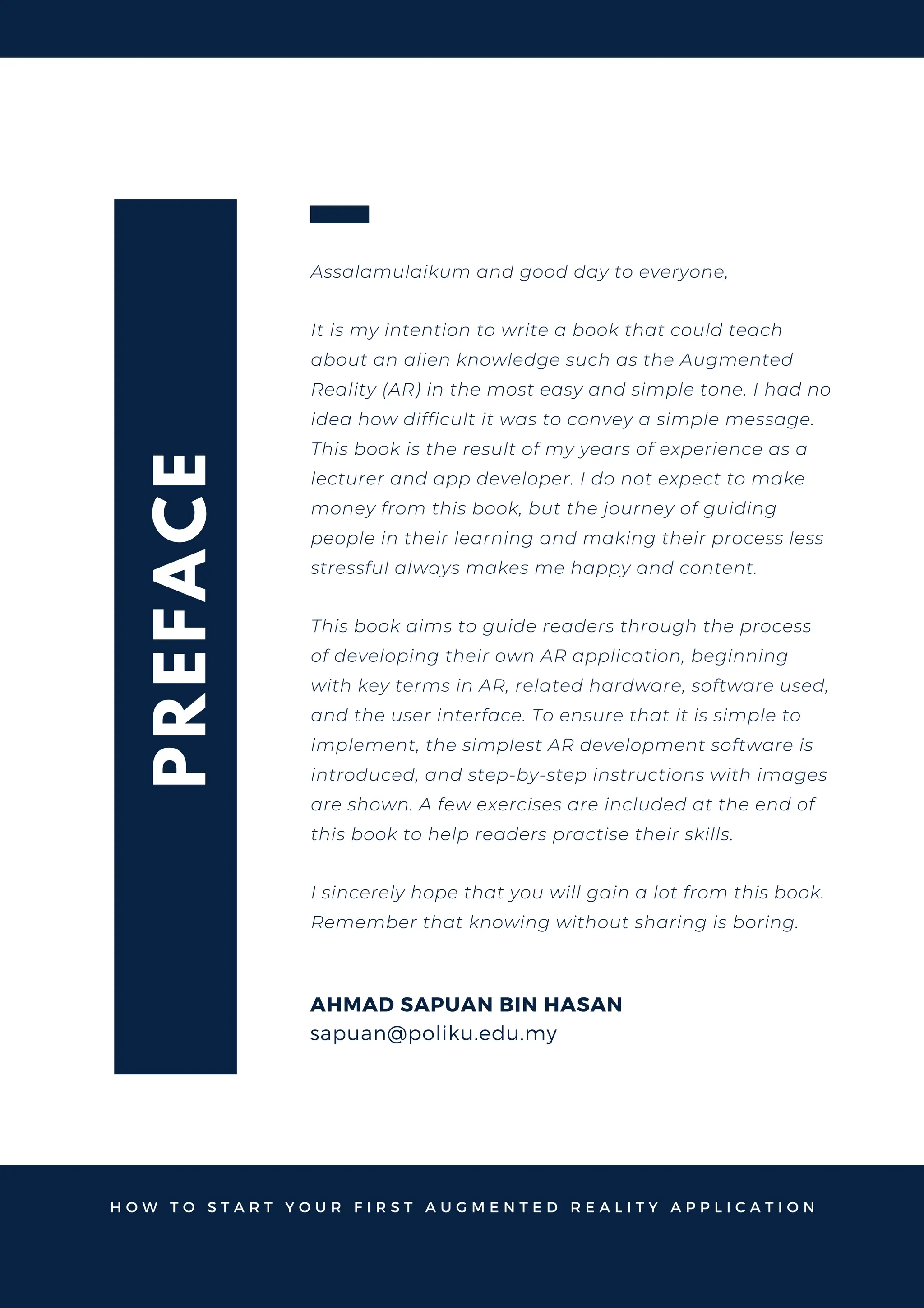 P
R
E
F
A
C
E
AHMAD SAPUAN BIN HASAN
Assalamulaikum and good day to everyone,
It is my intention to write a book that could teach
about an alien knowledge such as the Augmented
Reality (AR) in the most easy and simple tone. I had no
idea how difficult it was to convey a simple message.
This book is the result of my years of experience as a
lecturer and app developer. I do not expect to make
money from this book, but the journey of guiding
people in their learning and making their process less
stressful always makes me happy and content.
This book aims to guide readers through the process
of developing their own AR application, beginning
with key terms in AR, related hardware, software used,
and the user interface. To ensure that it is simple to
implement, the simplest AR development software is
introduced, and step-by-step instructions with images
are shown. A few exercises are included at the end of
this book to help readers practise their skills.
I sincerely hope that you will gain a lot from this book.
Remember that knowing without sharing is boring.
H O W T O S T A R T Y O U R F I R S T A U G M E N T E D R E A L I T Y A P P L I C A T I O N
sapuan@poliku.edu.my
 