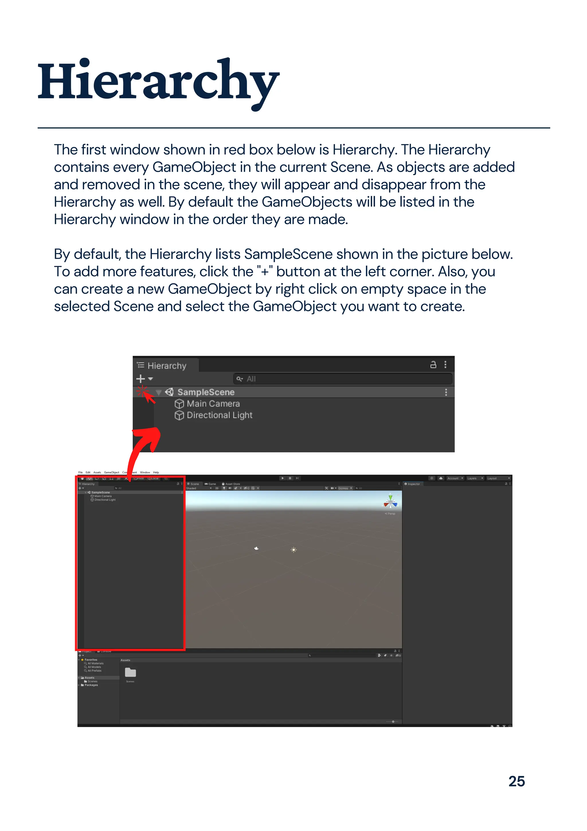 The first window shown in red box below is Hierarchy. The Hierarchy
contains every GameObject in the current Scene. As objects are added
and removed in the scene, they will appear and disappear from the
Hierarchy as well. By default the GameObjects will be listed in the
Hierarchy window in the order they are made.
By default, the Hierarchy lists SampleScene shown in the picture below.
To add more features, click the "+" button at the left corner. Also, you
can create a new GameObject by right click on empty space in the
selected Scene and select the GameObject you want to create.
Hierarchy
25
 