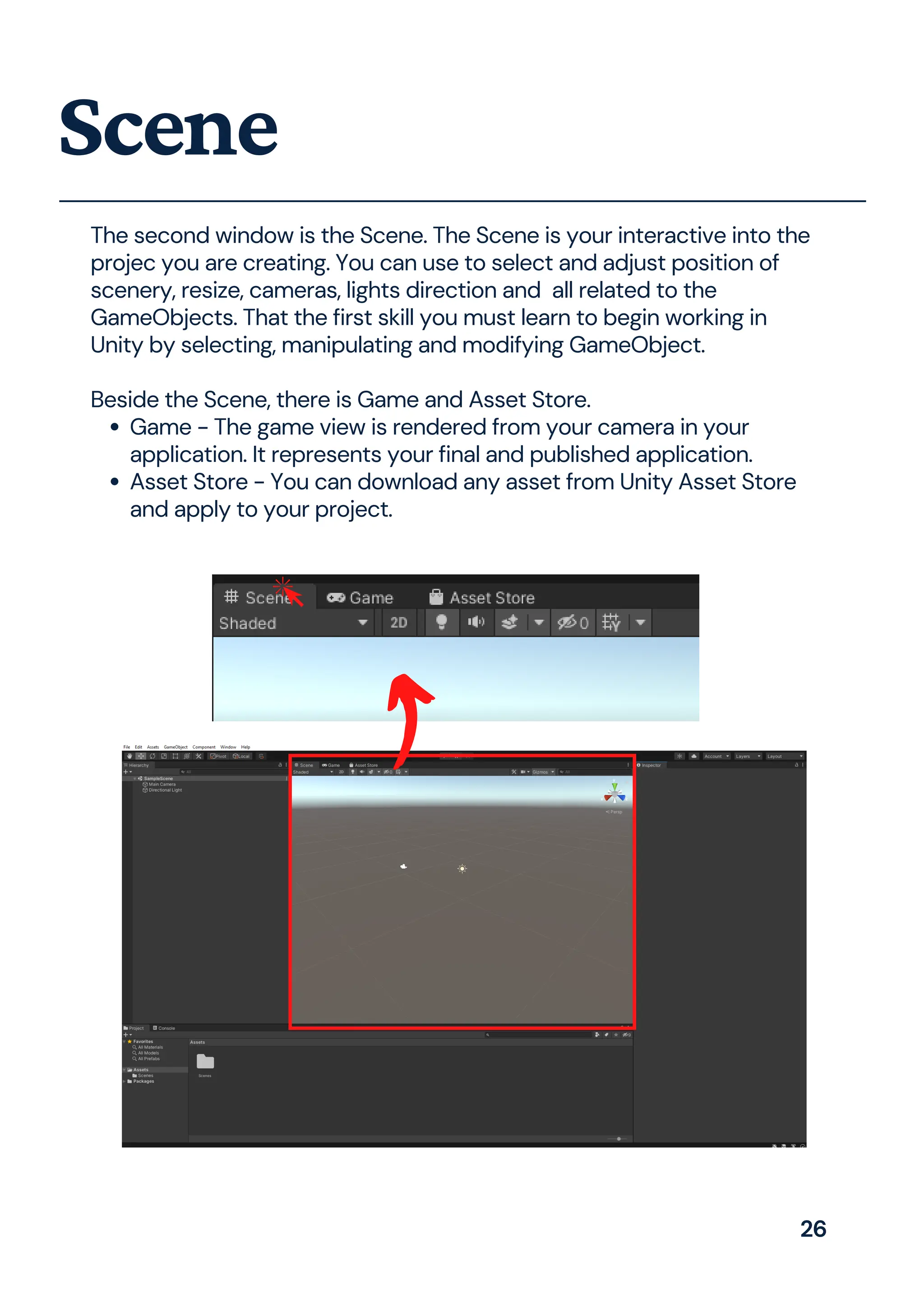 Game - The game view is rendered from your camera in your
application. It represents your final and published application.
Asset Store - You can download any asset from Unity Asset Store
and apply to your project.
The second window is the Scene. The Scene is your interactive into the
projec you are creating. You can use to select and adjust position of
scenery, resize, cameras, lights direction and all related to the
GameObjects. That the first skill you must learn to begin working in
Unity by selecting, manipulating and modifying GameObject.
Beside the Scene, there is Game and Asset Store.
Scene
26
 