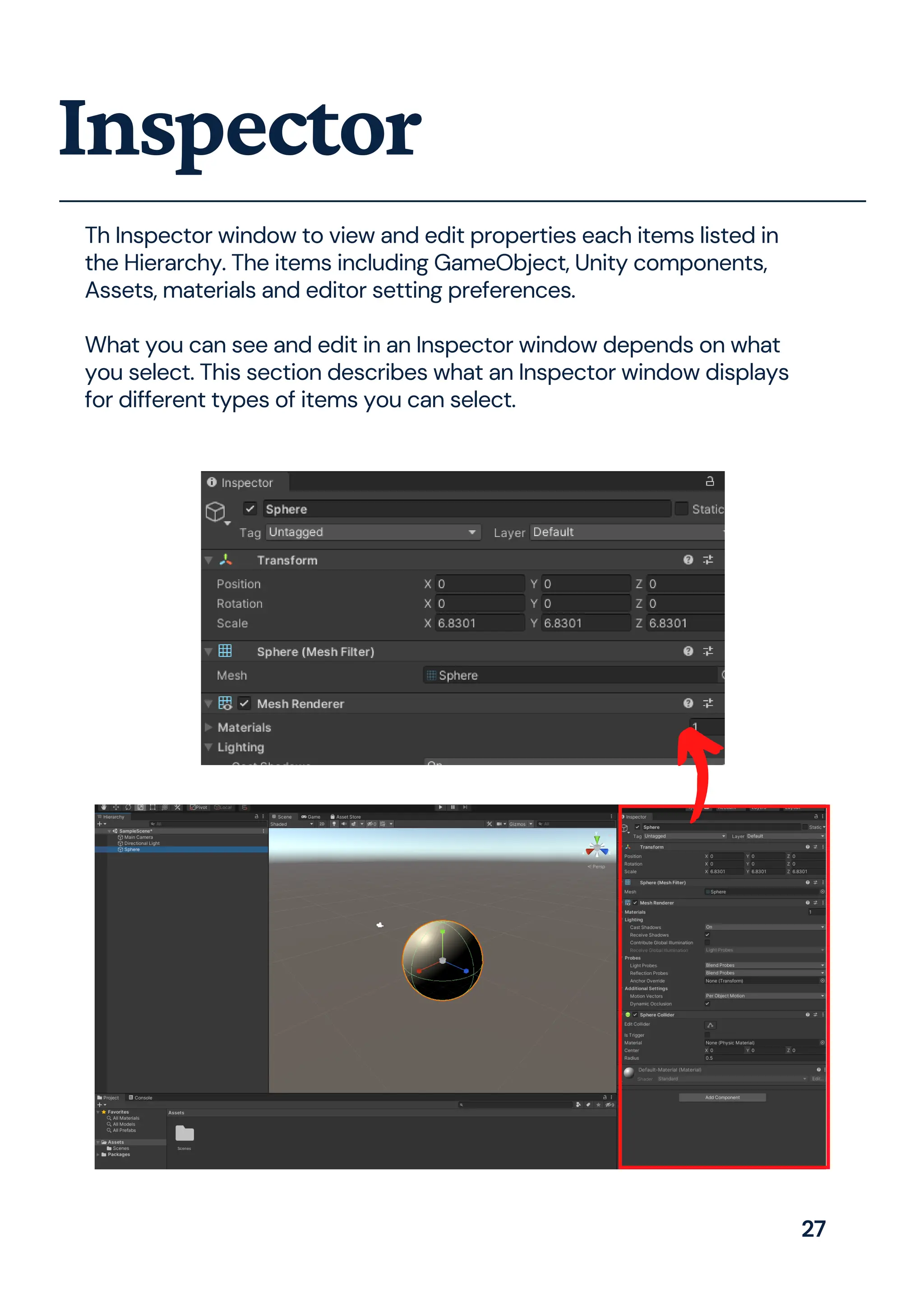 Th Inspector window to view and edit properties each items listed in
the Hierarchy. The items including GameObject, Unity components,
Assets, materials and editor setting preferences.
What you can see and edit in an Inspector window depends on what
you select. This section describes what an Inspector window displays
for different types of items you can select.
Inspector
27
 