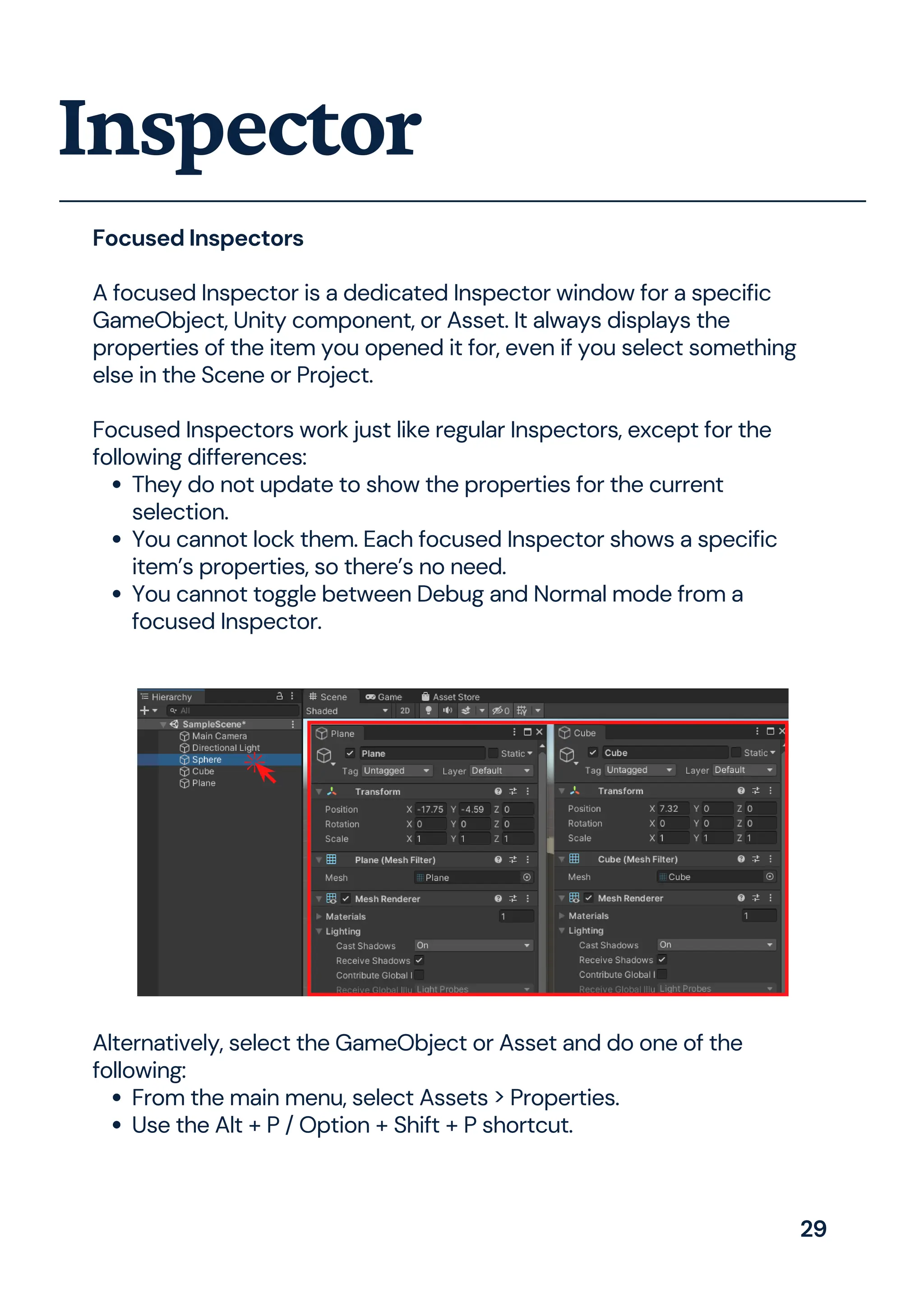 They do not update to show the properties for the current
selection.
You cannot lock them. Each focused Inspector shows a specific
item’s properties, so there’s no need.
You cannot toggle between Debug and Normal mode from a
focused Inspector.
Focused Inspectors
A focused Inspector is a dedicated Inspector window for a specific
GameObject, Unity component, or Asset. It always displays the
properties of the item you opened it for, even if you select something
else in the Scene or Project.
Focused Inspectors work just like regular Inspectors, except for the
following differences:
Inspector
From the main menu, select Assets > Properties.
Use the Alt + P / Option + Shift + P shortcut.
Alternatively, select the GameObject or Asset and do one of the
following:
29
 
